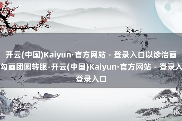 开云(中国)Kaiyun·官方网站 - 登录入口以诊治画风勾画团圆转眼-开云(中国)Kaiyun·官方网站 - 登录入口