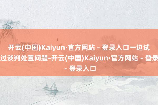 开云(中国)Kaiyun·官方网站 - 登录入口一边试图通过谈判处置问题-开云(中国)Kaiyun·官方网站 - 登录入口