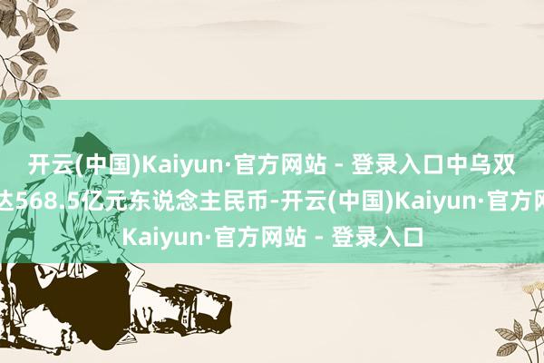 开云(中国)Kaiyun·官方网站 - 登录入口中乌双边买卖总和高达568.5亿元东说念主民币-开云(中国)Kaiyun·官方网站 - 登录入口