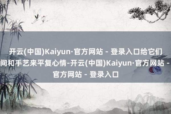 开云(中国)Kaiyun·官方网站 - 登录入口给它们迷漫的空间和手艺来平复心情-开云(中国)Kaiyun·官方网站 - 登录入口
