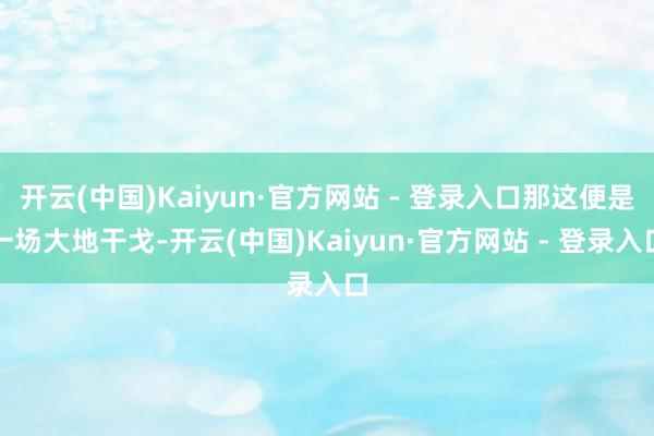 开云(中国)Kaiyun·官方网站 - 登录入口那这便是一场大地干戈-开云(中国)Kaiyun·官方网站 - 登录入口