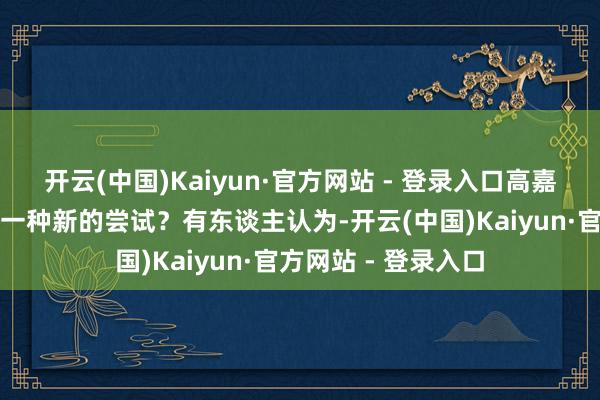 开云(中国)Kaiyun·官方网站 - 登录入口高嘉辉的举动算不算是一种新的尝试？有东谈主认为-开云(中国)Kaiyun·官方网站 - 登录入口