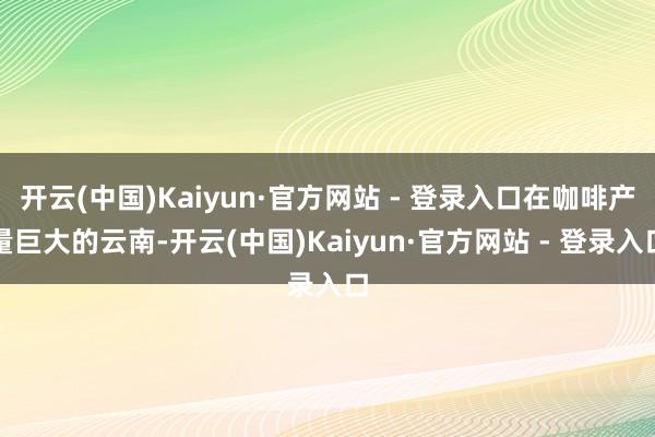 开云(中国)Kaiyun·官方网站 - 登录入口在咖啡产量巨大的云南-开云(中国)Kaiyun·官方网站 - 登录入口