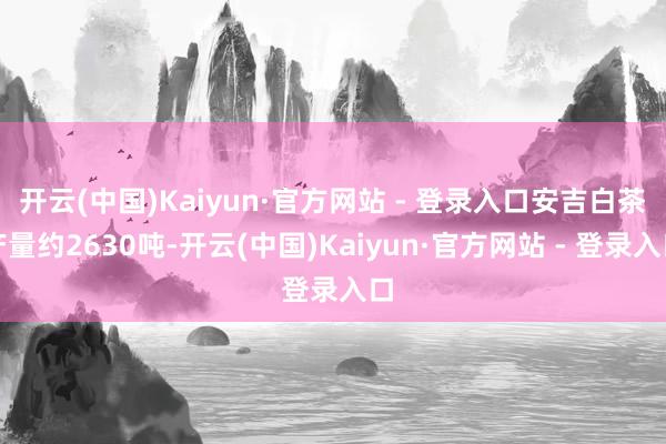 开云(中国)Kaiyun·官方网站 - 登录入口安吉白茶产量约2630吨-开云(中国)Kaiyun·官方网站 - 登录入口