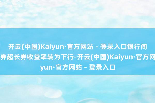 开云(中国)Kaiyun·官方网站 - 登录入口银行间主要利率债长券超长券收益率转为下行-开云(中国)Kaiyun·官方网站 - 登录入口