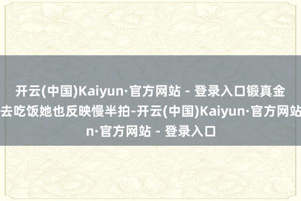 开云(中国)Kaiyun·官方网站 - 登录入口锻真金不怕火喊她去吃饭她也反映慢半拍-开云(中国)Kaiyun·官方网站 - 登录入口