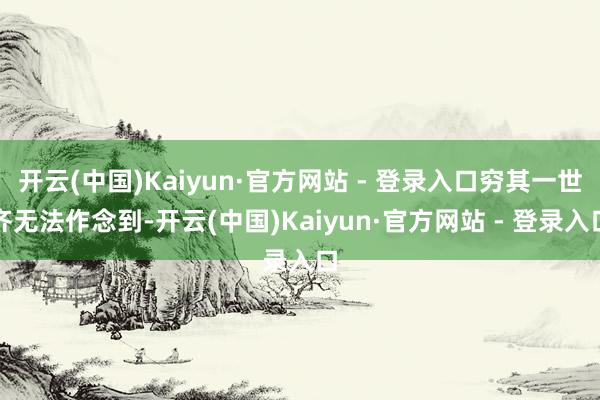 开云(中国)Kaiyun·官方网站 - 登录入口穷其一世齐无法作念到-开云(中国)Kaiyun·官方网站 - 登录入口