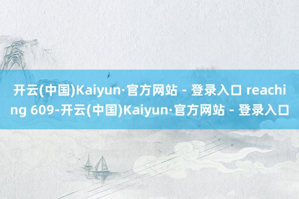 开云(中国)Kaiyun·官方网站 - 登录入口 reaching 609-开云(中国)Kaiyun·官方网站 - 登录入口