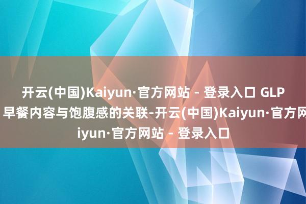 开云(中国)Kaiyun·官方网站 - 登录入口 GLP-1和饱腹感： 早餐内容与饱腹感的关联-开云(中国)Kaiyun·官方网站 - 登录入口