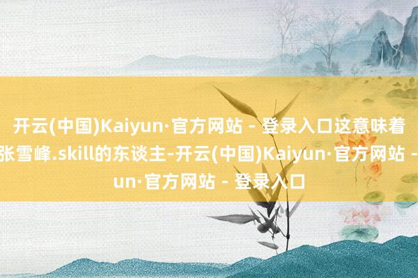 开云(中国)Kaiyun·官方网站 - 登录入口这意味着任何装了张雪峰.skill的东谈主-开云(中国)Kaiyun·官方网站 - 登录入口
