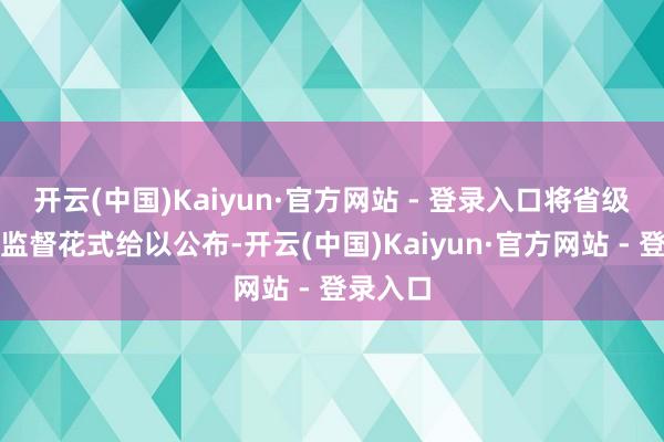 开云(中国)Kaiyun·官方网站 - 登录入口将省级及各市监督花式给以公布-开云(中国)Kaiyun·官方网站 - 登录入口