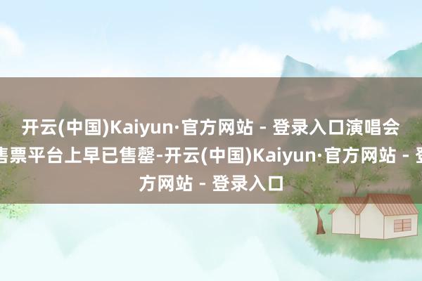 开云(中国)Kaiyun·官方网站 - 登录入口演唱会门票在售票平台上早已售罄-开云(中国)Kaiyun·官方网站 - 登录入口