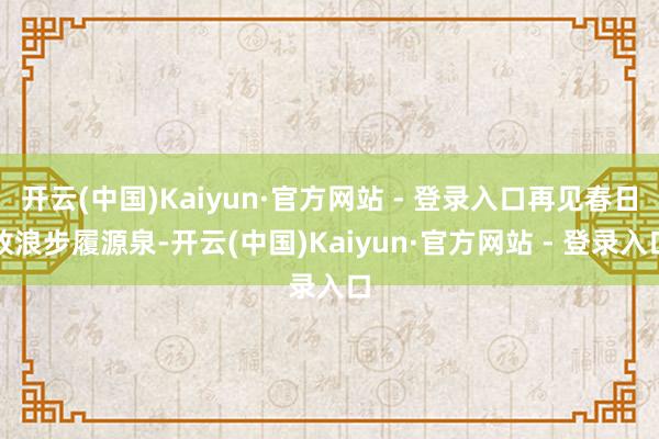 开云(中国)Kaiyun·官方网站 - 登录入口再见春日放浪步履源泉-开云(中国)Kaiyun·官方网站 - 登录入口