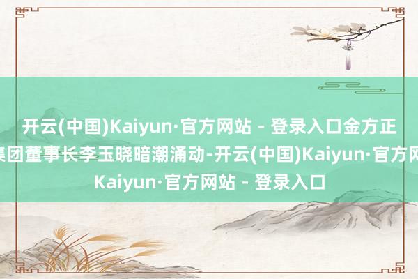 开云(中国)Kaiyun·官方网站 - 登录入口金方正（002470）集团董事长李玉晓暗潮涌动-开云(中国)Kaiyun·官方网站 - 登录入口