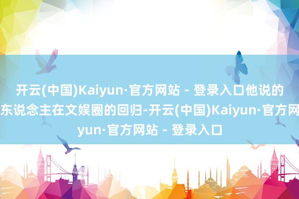 开云(中国)Kaiyun·官方网站 - 登录入口他说的这番话是他个东说念主在文娱圈的回归-开云(中国)Kaiyun·官方网站 - 登录入口