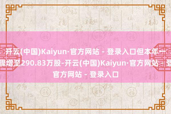 开云(中国)Kaiyun·官方网站 - 登录入口但本年一季度末骤增至290.83万股-开云(中国)Kaiyun·官方网站 - 登录入口