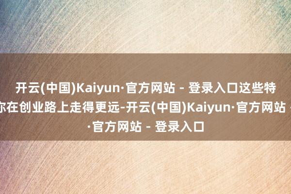 开云(中国)Kaiyun·官方网站 - 登录入口这些特点将匡助你在创业路上走得更远-开云(中国)Kaiyun·官方网站 - 登录入口