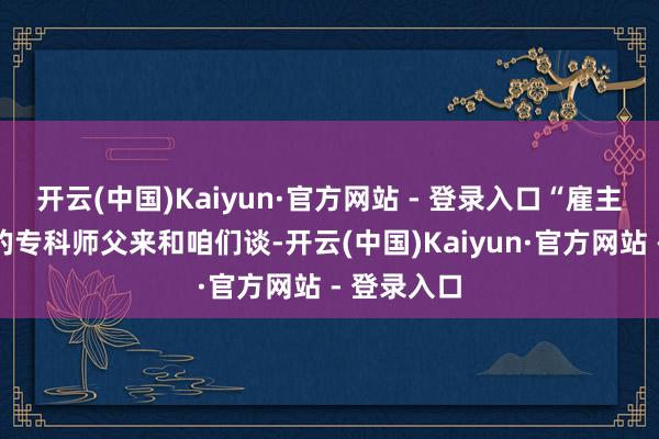 开云(中国)Kaiyun·官方网站 - 登录入口“雇主带着厂里的专科师父来和咱们谈-开云(中国)Kaiyun·官方网站 - 登录入口