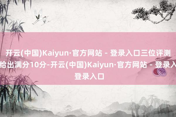 开云(中国)Kaiyun·官方网站 - 登录入口三位评测者给出满分10分-开云(中国)Kaiyun·官方网站 - 登录入口