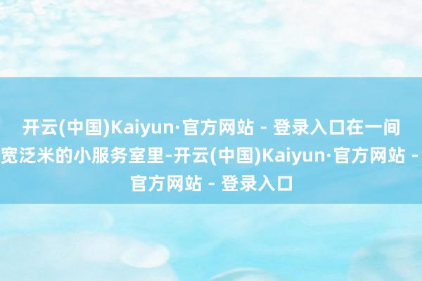 开云(中国)Kaiyun·官方网站 - 登录入口在一间唯有十几宽泛米的小服务室里-开云(中国)Kaiyun·官方网站 - 登录入口