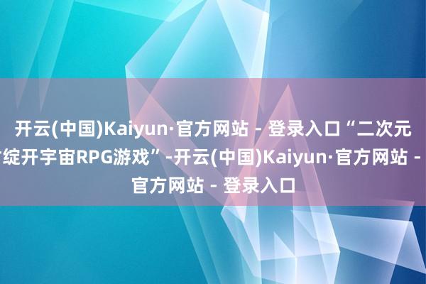 开云(中国)Kaiyun·官方网站 - 登录入口“二次元都市题材绽开宇宙RPG游戏”-开云(中国)Kaiyun·官方网站 - 登录入口