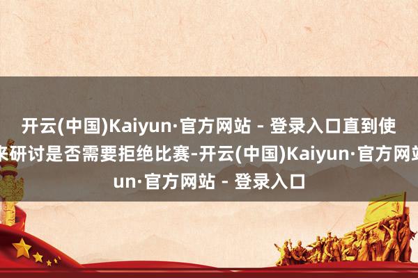 开云(中国)Kaiyun·官方网站 - 登录入口直到使命主谈主员来研讨是否需要拒绝比赛-开云(中国)Kaiyun·官方网站 - 登录入口