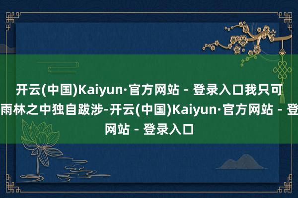 开云(中国)Kaiyun·官方网站 - 登录入口我只可在原始雨林之中独自跋涉-开云(中国)Kaiyun·官方网站 - 登录入口