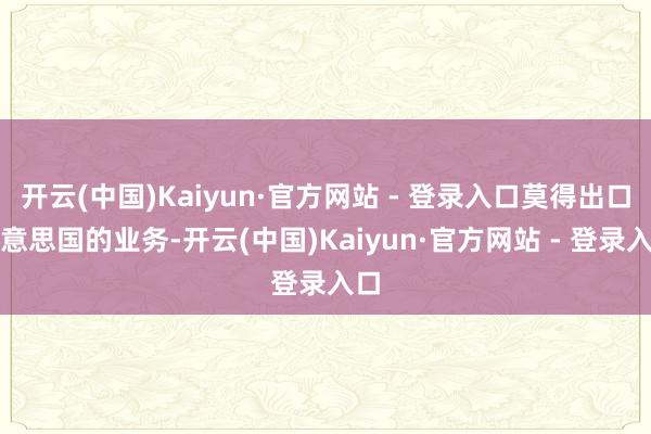 开云(中国)Kaiyun·官方网站 - 登录入口莫得出口好意思国的业务-开云(中国)Kaiyun·官方网站 - 登录入口