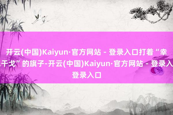 开云(中国)Kaiyun·官方网站 - 登录入口打着“幸免干戈”的旗子-开云(中国)Kaiyun·官方网站 - 登录入口