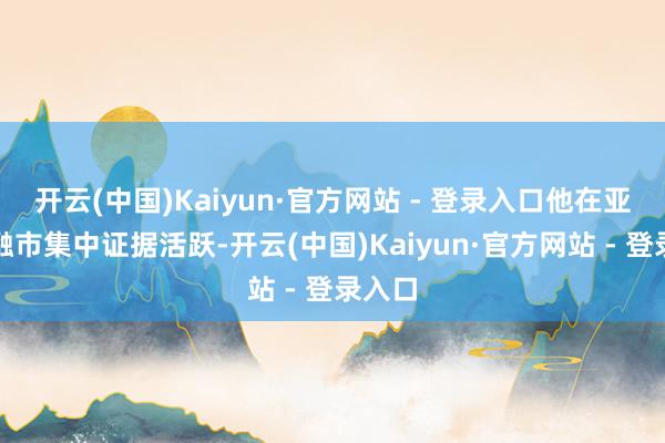 开云(中国)Kaiyun·官方网站 - 登录入口他在亚洲金融市集中证据活跃-开云(中国)Kaiyun·官方网站 - 登录入口