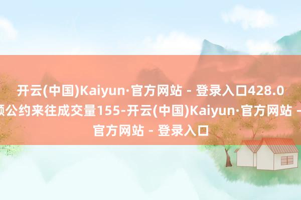 开云(中国)Kaiyun·官方网站 - 登录入口428.00元；巨额公约来往成交量155-开云(中国)Kaiyun·官方网站 - 登录入口