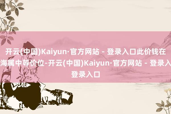 开云(中国)Kaiyun·官方网站 - 登录入口此价钱在上海属中等价位-开云(中国)Kaiyun·官方网站 - 登录入口