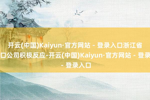 开云(中国)Kaiyun·官方网站 - 登录入口浙江省相差口公司积极反应-开云(中国)Kaiyun·官方网站 - 登录入口