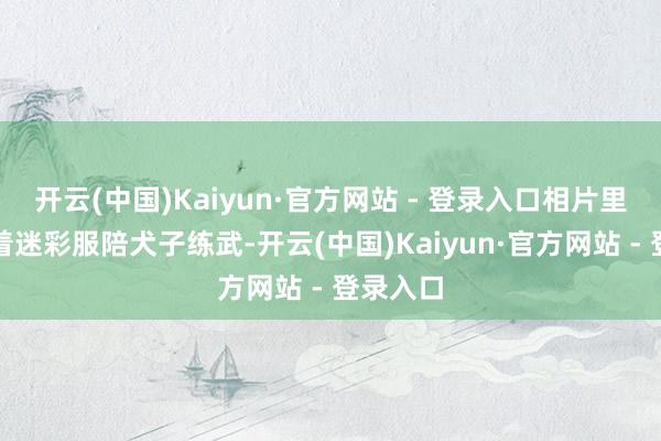 开云(中国)Kaiyun·官方网站 - 登录入口相片里我方衣着迷彩服陪犬子练武-开云(中国)Kaiyun·官方网站 - 登录入口