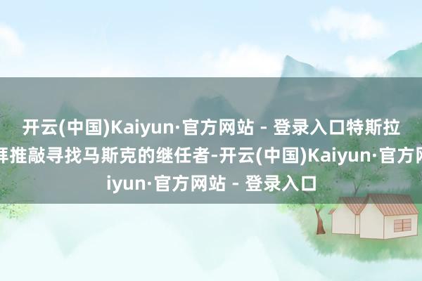 开云(中国)Kaiyun·官方网站 - 登录入口特斯拉董事会开动崇拜推敲寻找马斯克的继任者-开云(中国)Kaiyun·官方网站 - 登录入口