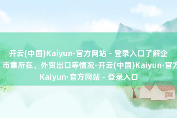开云(中国)Kaiyun·官方网站 - 登录入口了解企业“智改数转”、市集所在、外贸出口等情况-开云(中国)Kaiyun·官方网站 - 登录入口