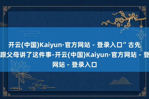 开云(中国)Kaiyun·官方网站 - 登录入口”古先生且归跟父母讲了这件事-开云(中国)Kaiyun·官方网站 - 登录入口