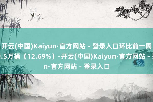 开云(中国)Kaiyun·官方网站 - 登录入口环比前一周减少139.5万桶（12.69%）-开云(中国)Kaiyun·官方网站 - 登录入口