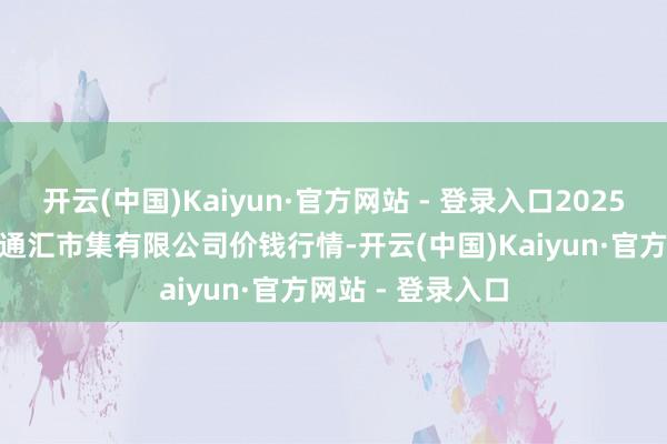 开云(中国)Kaiyun·官方网站 - 登录入口2025年6月24日新疆通汇市集有限公司价钱行情-开云(中国)Kaiyun·官方网站 - 登录入口