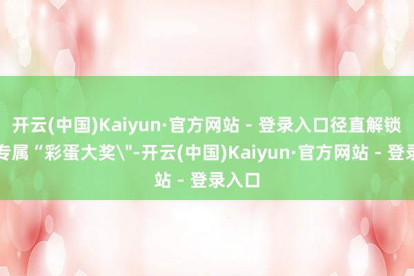 开云(中国)Kaiyun·官方网站 - 登录入口径直解锁端午专属“彩蛋大奖＂-开云(中国)Kaiyun·官方网站 - 登录入口
