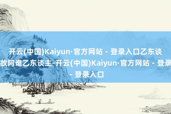 开云(中国)Kaiyun·官方网站 - 登录入口乙东谈主如故阿谁乙东谈主-开云(中国)Kaiyun·官方网站 - 登录入口