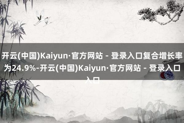 开云(中国)Kaiyun·官方网站 - 登录入口复合增长率为24.9%-开云(中国)Kaiyun·官方网站 - 登录入口