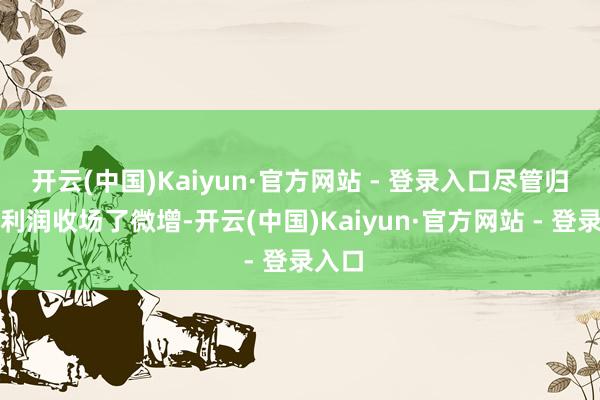 开云(中国)Kaiyun·官方网站 - 登录入口尽管归母净利润收场了微增-开云(中国)Kaiyun·官方网站 - 登录入口
