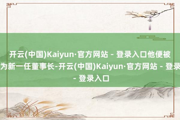 开云(中国)Kaiyun·官方网站 - 登录入口他便被推荐为新一任董事长-开云(中国)Kaiyun·官方网站 - 登录入口