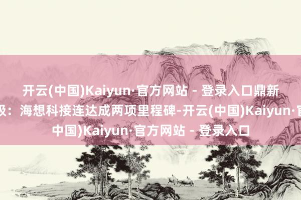 开云(中国)Kaiyun·官方网站 - 登录入口鼎新价值握续杀青壹评级：海想科接连达成两项里程碑-开云(中国)Kaiyun·官方网站 - 登录入口