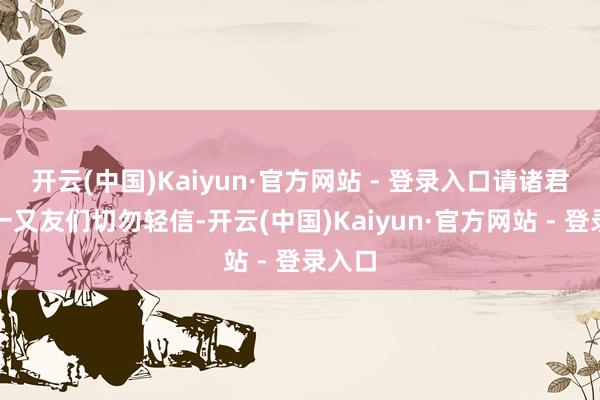 开云(中国)Kaiyun·官方网站 - 登录入口请诸君玩家一又友们切勿轻信-开云(中国)Kaiyun·官方网站 - 登录入口