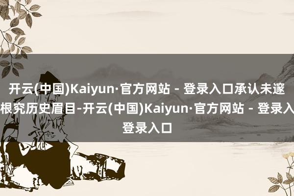 开云(中国)Kaiyun·官方网站 - 登录入口承认未邃密根究历史眉目-开云(中国)Kaiyun·官方网站 - 登录入口