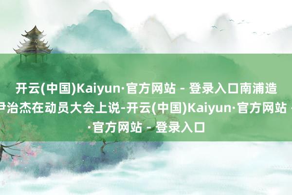开云(中国)Kaiyun·官方网站 - 登录入口南浦造船坞厂长尹治杰在动员大会上说-开云(中国)Kaiyun·官方网站 - 登录入口