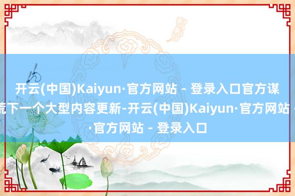 开云(中国)Kaiyun·官方网站 - 登录入口官方谋略全面拓荒下一个大型内容更新-开云(中国)Kaiyun·官方网站 - 登录入口