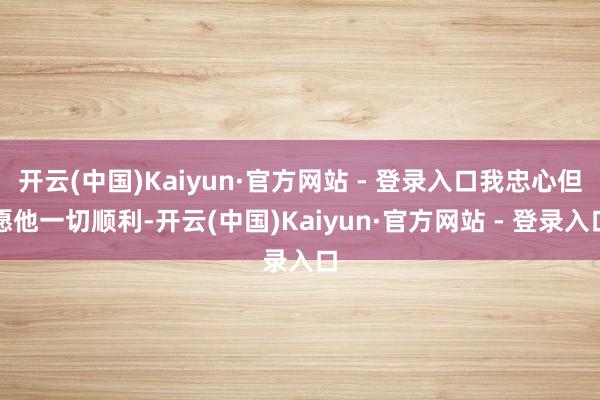 开云(中国)Kaiyun·官方网站 - 登录入口我忠心但愿他一切顺利-开云(中国)Kaiyun·官方网站 - 登录入口